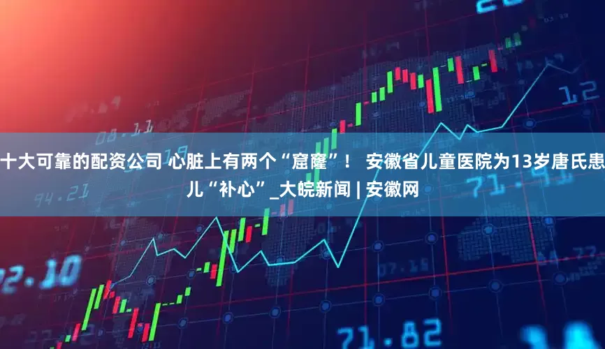 十大可靠的配资公司 心脏上有两个“窟窿”！ 安徽省儿童医院为13岁唐氏患儿“补心”_大皖新闻 | 安徽网