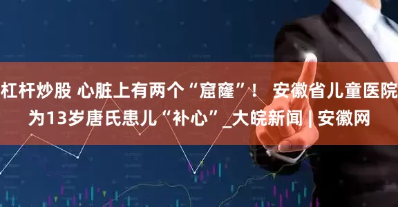 杠杆炒股 心脏上有两个“窟窿”！ 安徽省儿童医院为13岁唐氏患儿“补心”_大皖新闻 | 安徽网