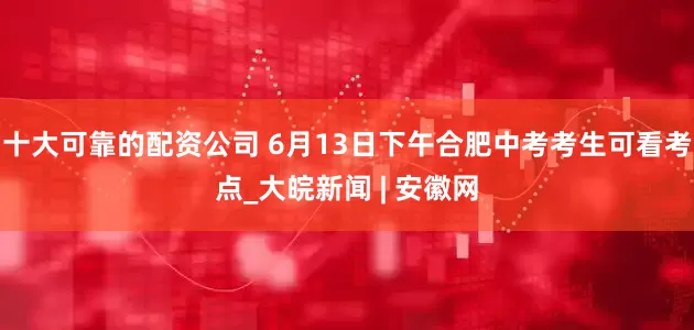 十大可靠的配资公司 6月13日下午合肥中考考生可看考点_大皖新闻 | 安徽网