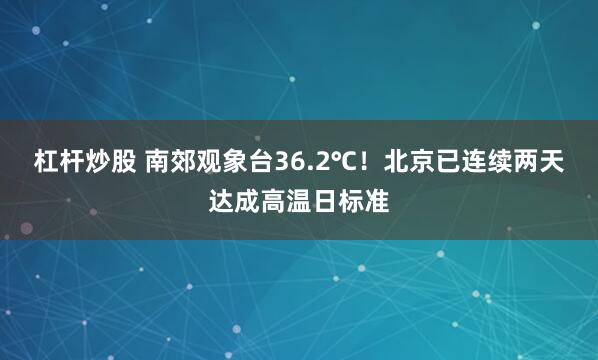 杠杆炒股 南郊观象台36.2℃！北京已连续两天达成高温日标准