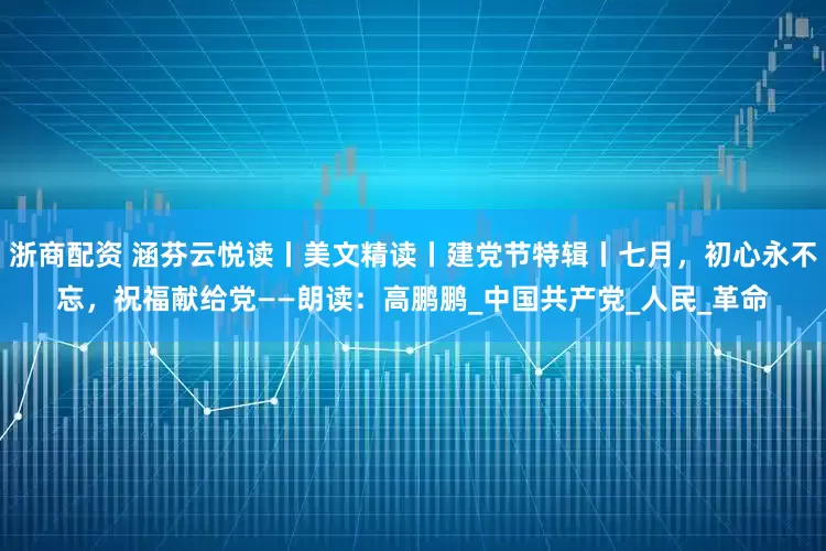 浙商配资 涵芬云悦读丨美文精读丨建党节特辑丨七月，初心永不忘，祝福献给党——朗读：高鹏鹏_中国共产党_人民_革命