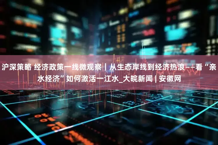 沪深策略 经济政策一线微观察｜从生态岸线到经济热浪——看“亲水经济”如何激活一江水_大皖新闻 | 安徽网