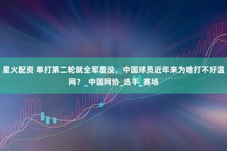 星火配资 单打第二轮就全军覆没，中国球员近年来为啥打不好温网？_中国网协_选手_赛场