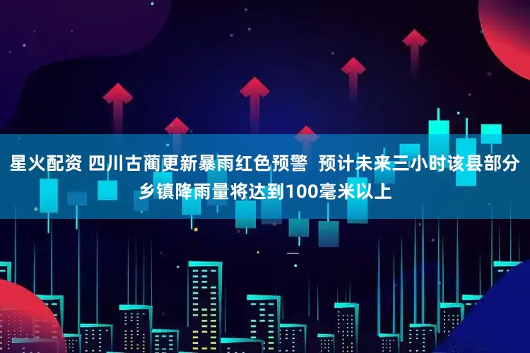 星火配资 四川古蔺更新暴雨红色预警  预计未来三小时该县部分乡镇降雨量将达到100毫米以上