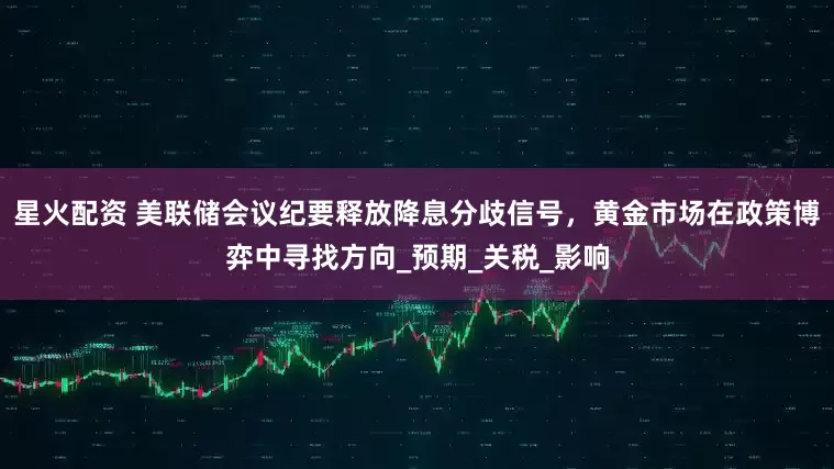 星火配资 美联储会议纪要释放降息分歧信号，黄金市场在政策博弈中寻找方向_预期_关税_影响