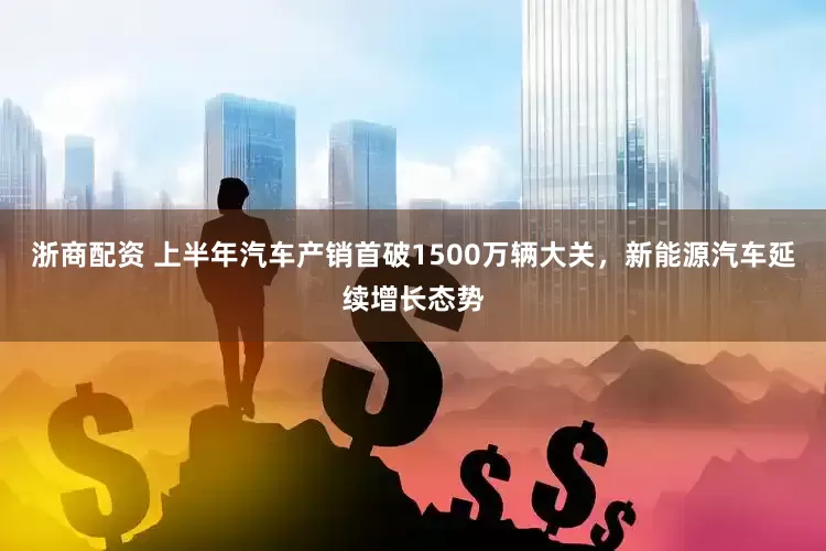 浙商配资 上半年汽车产销首破1500万辆大关，新能源汽车延续增长态势
