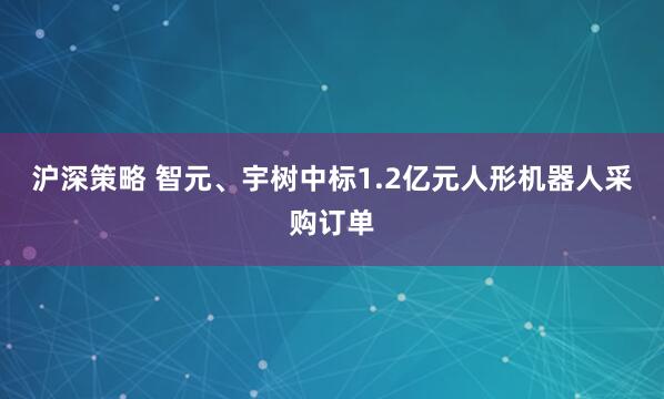 沪深策略 智元、宇树中标1.2亿元人形机器人采购订单