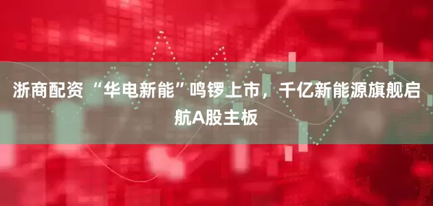 浙商配资 “华电新能”鸣锣上市，千亿新能源旗舰启航A股主板