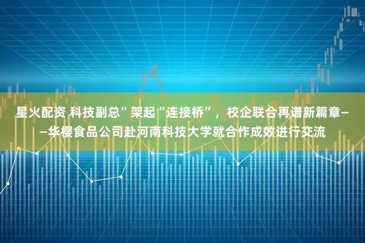 星火配资 科技副总”架起“连接桥”，校企联合再谱新篇章——华樱食品公司赴河南科技大学就合作成效进行交流