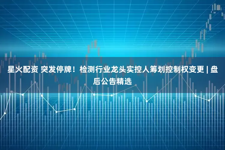 星火配资 突发停牌！检测行业龙头实控人筹划控制权变更 | 盘后公告精选