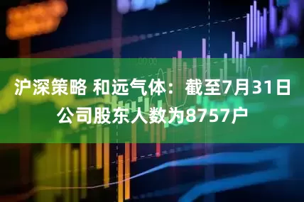 沪深策略 和远气体：截至7月31日公司股东人数为8757户