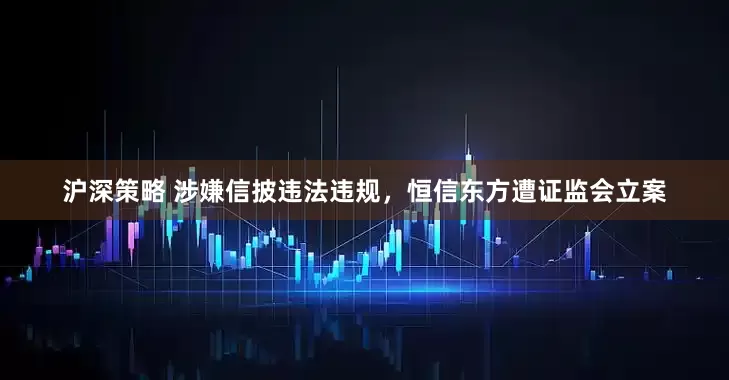 沪深策略 涉嫌信披违法违规，恒信东方遭证监会立案