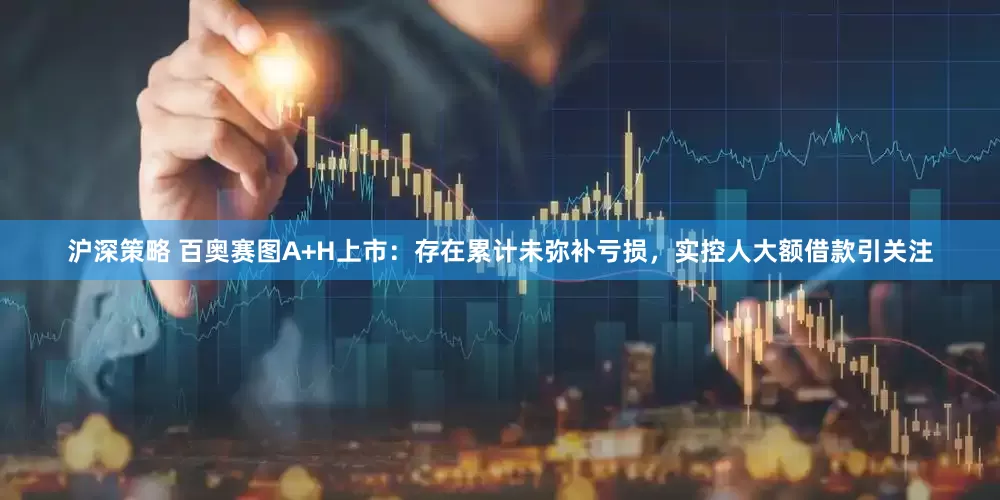 沪深策略 百奥赛图A+H上市：存在累计未弥补亏损，实控人大额借款引关注
