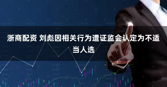 浙商配资 刘彪因相关行为遭证监会认定为不适当人选