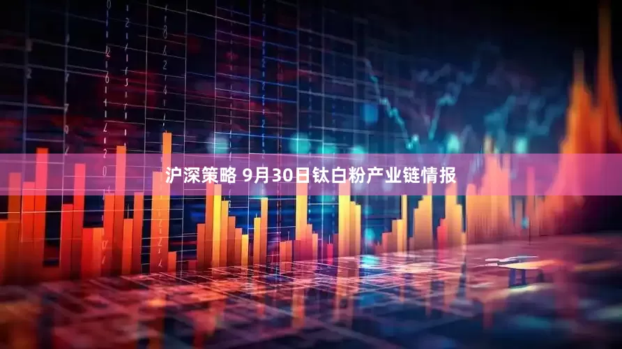 沪深策略 9月30日钛白粉产业链情报