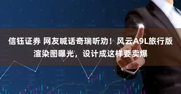 信钰证券 网友喊话奇瑞听劝！风云A9L旅行版渲染图曝光，设计成这样要卖爆