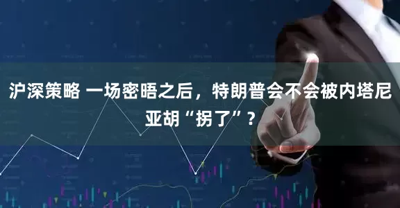 沪深策略 一场密晤之后，特朗普会不会被内塔尼亚胡“拐了”？